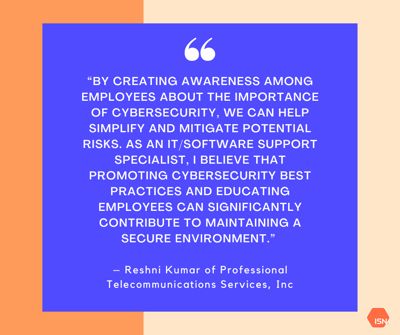 “By creating awareness among employees about the importance of cybersecurity, we can help simplify and mitigate potential risks. As an ITSoftware Support Specialist, I believe that promoting cybersecurity best “By creating awareness among employees about the importance of cybersecurity, we can help simplify and mitigate potential risks. As an ITSoftware Support Specialist, I believe that promoting cybersecurity best
